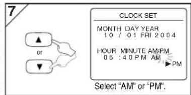 7 CLOCK SET MONTH DAY YEAR 10 / 01 FRI 2004 HOUR MINUTE AM/PM 05 : 40 PM AM ▶PM Select "AM" or "PM". Select "AM" or "PM".