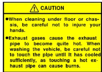 CAUTION ●When cleaning under floor or chas- sis, be careful not to injure your hands. ●Exhaust gases cause the exhaust pipe to become quite hot. When washing the vehicle, be careful not to touch the plpe until It has cooled sufficiently, as touching a hot ex- haust plpe can cause burns.