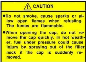 CAUTION ●Do not smoke, cause sparks or al- low open flames when refueling. The fumes are flammable. ●When opening the cap, do not re- move the cap quickly. In hot weath- er, fuel under pressure could cause injury by spraying out of the filler neck if the cap is suddenly re- moved.