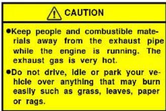 CAUTION ●Keep people and combustible materials away from the exhaust pipe while the engine is running. The exhaust gas is very hot. ●Do not drive, idle or park your vehicle over anything that may burn easily such as grass, leaves, paper or rags.