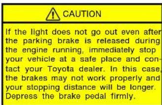 CAUTION If the light does not go out even after the parking brake is released during the engine running, immediately stop your vehicle at a safe place and con- tact your Toyota dealer. In this case, the brakes may not work properly and your stopping distance will be longer. Depress the brake pedal firmly.