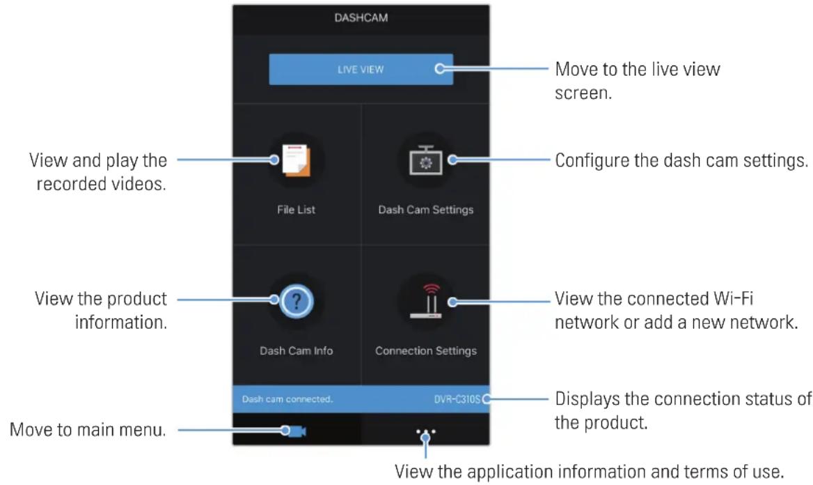 DASHCAM LIVE VIEW Move to the live view screen. View and play the recorded videos. File List Dash Cam Settings Configure the dash cam settings. View the product information. Dash Cam Info Connection Settings View the connected Wi-Fi network or add a new network. Dash cam connected. DVR-C310S Displays the connection status of the product. Move to main menu. View the application information and terms of use.