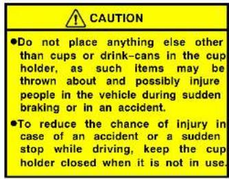 CAUTION •Do not place anything else other than cups or drink-cans in the cup holder, as such items may be thrown about and possibly injure people in the vehicle during sudden braking or in an accident. •To reduce the chance of injury in case of an accident or a sudden stop while driving, keep the cup holder closed when it is not in use.