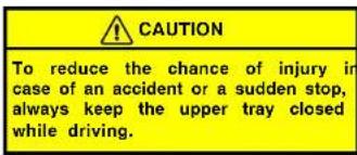 CAUTION To reduce the chance of injury in case of an accident or a sudden stop, always keep the upper tray closed while driving.