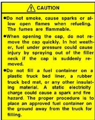 CAUTION ●Do not smoke, cause sparks or al- low open flames when refueling. The fumes are flammable. ●When opening the cap, do not re- move the cap quickly. In hot weath- er, fuel under pressure could cause injury by spraying out of the filler neck if the cap is suddenly re- moved. ●Do not fill a fuel container on a plastic truck bed liner, a rubber truck bed mat, or any other insulat- ing material. A static electricity charge could cause a spark and fire hazard. The proper procedure is to place an approved fuel container on the ground away from the truck for filling.