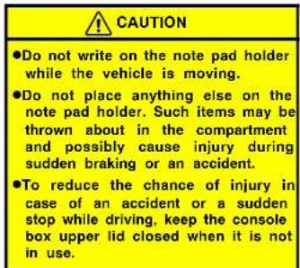 CAUTION ●Do not write on the note pad holder while the vehicle is moving. ●Do not place anything else on the note pad holder. Such items may be thrown about in the compartment and possibly cause injury during sudden braking or an accident. ●To reduce the chance of injury in case of an accident or a sudden stop while driving, keep the console box upper lid closed when it is not in use.