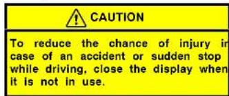 CAUTION To reduce the chance of injury in case of an accident or sudden stop while driving, close the display when it is not in use.