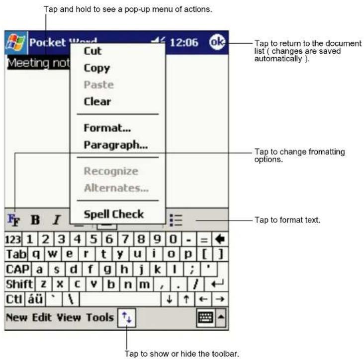 Tap and hold to see a pop-up menu of actions. Pocket Word 12:06 ok Meetings not Cut Copy Paste Clear Format... Paragraph... Recognize Alternates... Spell Check Tap to return to the document list ( changes are saved automatically ). Tap to change fromting options. Tap to format text. 123 1 2 3 4 5 6 7 8 9 0 - = Tab q w e r t y u i o p [ ] CAP a s d f g h j k l ; ' Shift z x c v b n m , . / CtI áü ` \ New Edit View Tools ↑↓ Tap to show or hide the toolbar.