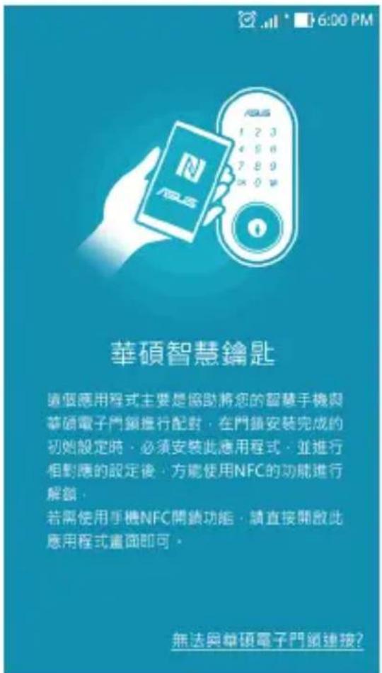華碩智慧鑰匙 這個應用程式主要是協助將您的智慧手機與華碩電子門鎖進行配對,在門鎖安裝完成的初始設定時,必須安裝此應用程式,並進行相對應的設定後,方能使用NFC的功能進行解鎖, 若需使用手機NFC開鎖功能,請直接開啟此應用程式畫面即可。 無法與華碩電子門鎖連接?