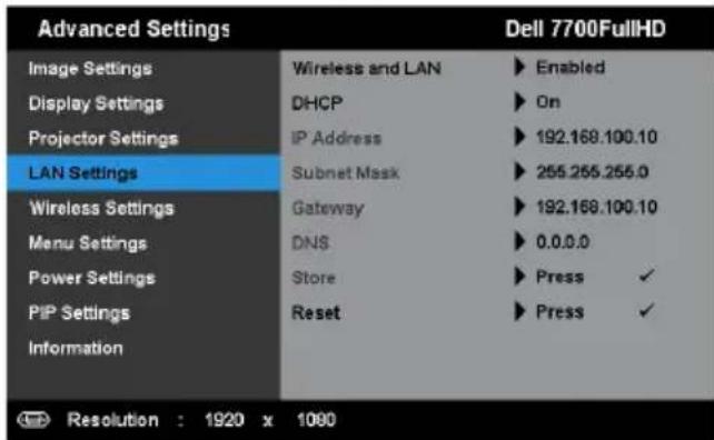 Advanced Settings Image Settings Display Settings Projector Settings LAN Settings Wireless Settings Menu Settings Power Settings PIP Settings Information Wireless and LAN ▶ Enabled DHCP ▶ On IP Address ▶ 192.168.100.10 Subnet Mask ▶ 255.255.255.0 Gateway ▶ 192.168.100.10 DNS ▶ 0.0.0.0 Store ▶ Press ✓ Reset ▶ Press ✓ Dell 7700FullHD Resolution : 1920 x 1080
