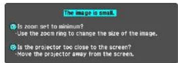 The image is small. Is zoom set to minimum? Use the zoom ring to change the size of the image. Is the projector too close to the screen? Move the projector away from the screen.