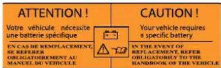 ATTENTION! Votre véhicule nécessite une batterie spécifique CAUTION! Your vehicle requires a specific battery EN CAS DE REMPLACEMENT, SE REFERER OBLIGATOIREMENT AU MANUEL DU VEHICULE IN THE EVENT OF REPLACEMENT, REFER OBLIGATORIPLY TO THE HANDBOOK OF THE VEHICLE