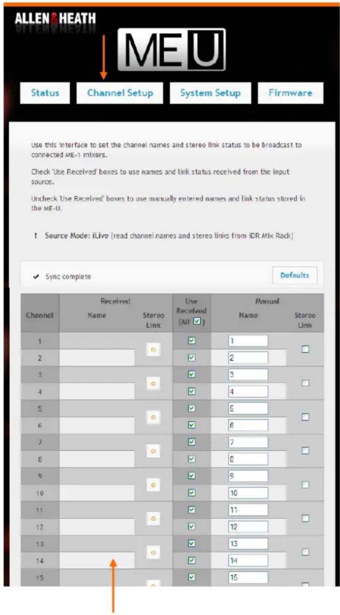 ALLEN & HEATH Status Channel Setup System Setup Firmware Use this interface to set the channel names and stereo link status to be broadcast to connected ME-1 mixers. Check 'Use Received' boxes to use names and link status received from the input source. Uncheck 'Use Received' boxes to use manually entered names and link status stored in the ME-U. ! Source Mode: iLive (read channel names and stereo links from iDR Mix Rack) Sync complete Defaults Channel Received Name Stereo Link Use Received (All ▼) Manual Name Stereo Link 1 1 2 2 3 3 4 4 5 5 6 6 7 7 8 8 9 9 10 10 11 11 12 12 13 13 14 14 15 15