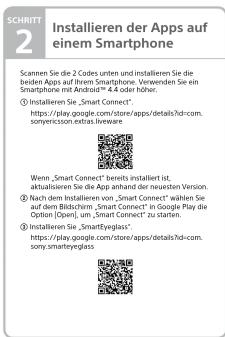 SCHRITT 2 Installieren der Apps auf einem Smartphone Scannen Sie die 2 Codes unten und installieren Sie die beiden Apps auf Ihrem Smartphone. Verwenden Sie ein Smartphone mit Android® 4.4 oder höher. 1 Installieren Sie „Smart Connect“ https://doi.com/store/xxxrefPage/apps/details?chi-com. sonperciscson.extras.lreware Wenn „Smart Connect“ bereits installiert ist, aktualisierten Sie die App anhand der neuesten Version. 3.4 und dem Installieren von „Smart Connect“ wählen Sie auf dem Bildschirm „Smart Connect“ in Google Play the Option (Open), um „SmartConnect“ zu starten. 4. Installieren Sie „Smartvglaxl“ https://doi.google.com/store/apps/details?chi-com. sony.smartevglass
