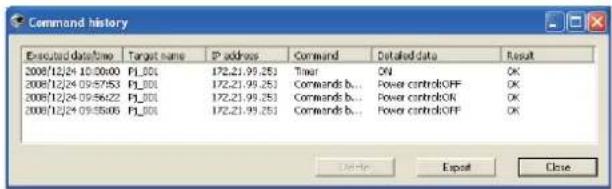 Command history Executed datetime Target name P address Command Detailed data Result 2008/12/04 10:00:00 F1_00 172.21.99.25 Timer ON OK 2008/12/04 09:57:53 F1_00 172.21.99.25 Commands b... Power control:OFF OK 2008/12/04 09:56:22 F1_00 172.21.99.25 Commands b... Power control:ON OK 2008/12/04 09:55:06 F1_00 172.21.99.25 Commands b... Power control:OFF OK OK Export Close