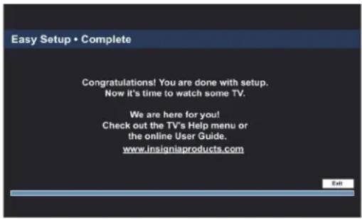 Easy Setup • Complete Congratulations! You are done with setup. Now it's time to watch some TV. We are here for you! Check out the TV's Help menu or the online User Guide. www.insigniaproducts.com Exit