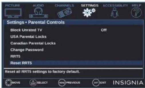 PICTURE AUDIO CHANNELS SETTINGS ACCESSIBILITY HELP Settings • Parental Controls Block Unrated TV Off USA Parental Locks Canadian Parental Locks Change Password RRT5 Reset RRT5 Reset all RRT5 settings to factory default. MOVE SELECT NEW PREVIOUS EXIT INSIGNIA