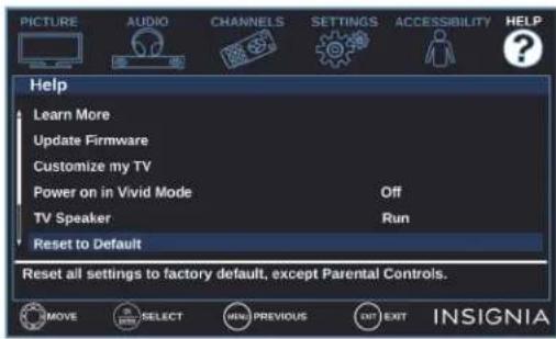 PICTURE AUDIO CHANNELS SETTINGS ACCESSIBILITY HELP Help Learn More Update Firmware Customize my TV Power on in Vivid Mode Off TV Speaker Run Reset to Default Reset all settings to factory default, except Parental Controls. MOVE SELECT ⬆ PREVIOUS EXIT EXIT INSIGNIA