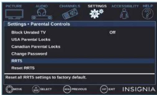 PICTURE AUDIO CHANNELS SETTINGS ACCESSIBILITY HELP Settings • Parental Controls Block Unrated TV Off USA Parental Locks Canadian Parental Locks Change Password RRT5 Reset RRT5 Reset all RRT5 settings to factory default. MOVE SELECT NEW PREVIOUS EXIT INSIGNIA