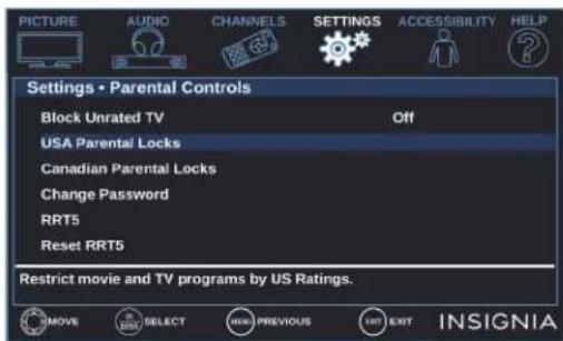 PICTURE AUDIO CHANNELS SETTINGS ACCESSIBILITY HELP Settings • Parental Controls Block Unrated TV Off USA Parental Locks Canadian Parental Locks Change Password RRT5 Reset RRT5 Restrict movie and TV programs by US Ratings. MOVE SELECT PREVIOUS EXIT INSIGNIA