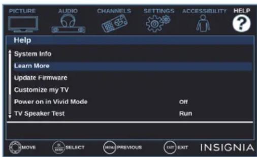 PICTURE AUDIO CHANNELS SETTINGS ACCESSIBILITY HELP Help System Info Learn More Update Firmware Customize my TV Power on in Vivid Mode Off TV Speaker Test Run MOVE SELECT MENU PREVIOUS EXIT EXIT INSIGNIA