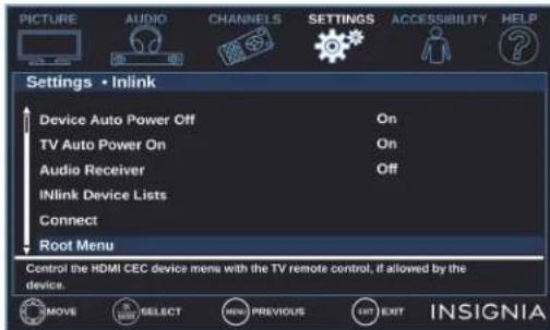 PICTURE AUDIO CHANNELS SETTINGS ACCESSIBILITY HELP Settings • Inlink Device Auto Power Off On TV Auto Power On On Audio Receiver Off INlink Device Lists Connect Root Menu Control the HDMI CEC device mens with the TV remote control, if allowed by the device. MOVE SELECT MENU PREVIOUS LIST EXIT INSIGNIA
