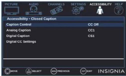 PICTURE AUDIO CHANNELS SETTINGS ACCESSIBILITY HELP Accessibility • Closed Caption Caption Control CC Off Analog Caption CC1 Digital Caption CS1 Digital CC Settings MOVE SELECT MENU PREVIOUS EXIT EXIT INSIGNIA
