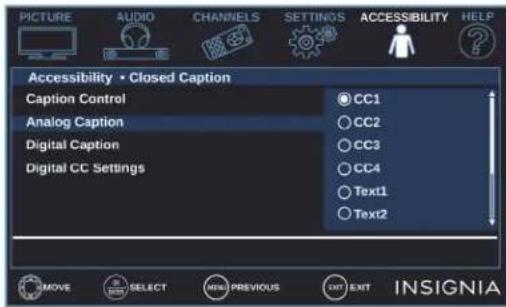 PICTURE AUDIO CHANNELS SETTINGS ACCESSIBILITY HELP Accessibility • Closed Caption Caption Control CC1 Analog Caption CC2 Digital Caption CC3 Digital CC Settings CC4 Text1 Text2 MOVE SELECT MENU PREVIOUS EXIT EXIT INSIGNIA
