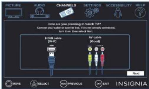 PICTURE AUDIO CHANNELS SETTINGS ACCESSIBILITY HELP How are you planning to watch TV? Connect your cable or satellite box, if it's not already connected, turn it on, then select next. HDMI cable (Best) AV cable (Good) Next REMOVE SELECT MENU PREVIOUS EXIT EXIT INSIGNIA