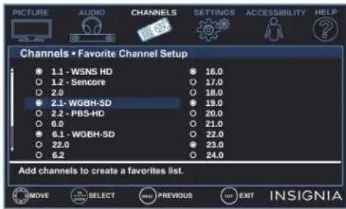 PICTURE AUDIO CHANNELS SETTINGS ACCESSIBILITY HELP Channels • Favorite Channel Setup 1.1 - WSNS HD 16.0 1.2 - Sencore 17.0 2.0 18.0 2.1 - WGBH-SD 19.0 2.2 - PBS-HD 20.0 6.0 21.0 6.1 - WGBH-SD 22.0 22.0 23.0 6.2 24.0 Add channels to create a favorites list. MOVE SELECT PREVIOUS EXIT INSIGNIA
