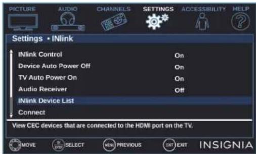 PICTURE AUDIO CHANNELS SETTINGS ACCESSIBILITY HELP Settings • INlink INlink Control On Device Auto Power Off On TV Auto Power On On Audio Receiver Off INlink Device List Connect View CEC devices that are connected to the HDMI port on the TV. MOVE SELECT NEW PREVIOUS EXIT INSIGNIA