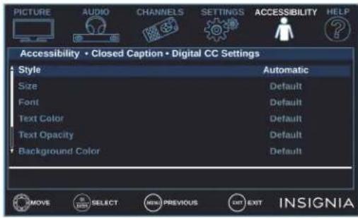 PICTURE AUDIO CHANNELS SETTINGS ACCESSIBILITY HELP Accessibility • Closed Caption • Digital CC Settings Style Size Font Text Color Text Opacity Background Color Automatic Default Default Default Default Default IMOVE SELECT MENU PREVIOUS EXIT INSIGNIA