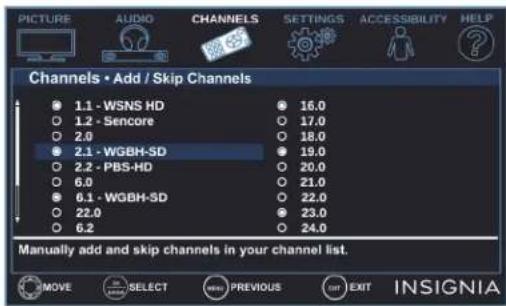 PICTURE AUDIO CHANNELS SETTINGS ACCESSIBILITY HELP Channels • Add / Skip Channels 1.1 - WSNS HD 16.0 1.2 - Sencore 17.0 2.0 18.0 2.1 - WGBH-SD 19.0 2.2 - PBS-HD 20.0 6.0 21.0 6.1 - WGBH-SD 22.0 22.0 23.0 6.2 24.0 Manually add and skip channels in your channel list. MOVE SELECT PREVIOUS EXIT INSIGNIA