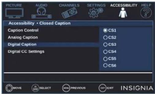 PICTURE AUDIO CHANNELS SETTINGS ACCESSIBILITY HELP Accessibility • Closed Caption Caption Control CS1 Analog Caption CS2 Digital Caption CS3 Digital CC Settings CS4 CS5 CS6 MOVE SELECT MENU PREVIOUS EXIT EXIT INSIGNIA