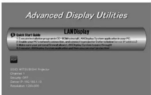 Advanced Display Utilities LANDisplay Quick Start Guide 1. Execute installation program in OD-ROM to install LANDisplay System application in your PC. 2. Enable your PC's network connection, and connect to projector (User for below Server IP address) 3. Make sure your personal firewall allows LANDisplay System to pass through 4. Execute LANDisplay System installation and then you can start protection. ROP SSID: MITSUBISHI Projector Channel 1 Security OFF Server IP: 192.188.1.10 Resolution: 1260x800