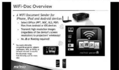 WiFi-Doc Overview • A WIFI Document Sender for iPhone, iPad and Android devices • Select Office (IPT, DOC, XLS, PDF) files from Android or iOS devices • Transmit high resolution images (regardless of the device's screen resolutions) to projector's wireless! • No J/B or Routing required! • You can't use WiFiQ complete requests by asking if needed, URL or WiFi, or software reader to secure the device's image. You can't use WiFiQ for more than 5000 AWIND