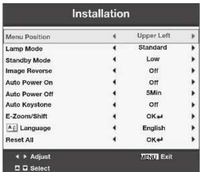 Installation Menu Position ◀ Upper Left ▶ Lamp Mode ◀ Standard ▶ Standby Mode ◀ Low ▶ Image Reverse ◀ Off ▶ Auto Power On ◀ Off ▶ Auto Power Off ◀ 5Min ▶ Auto Keystone ◀ Off ▶ E-Zoom/Shift ◀ OK◀ ▶ Language ◀ English ▶ Reset All ◀ OK◀ ▶ Adjust NENU Exit Select