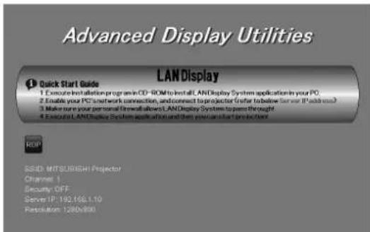 Advanced Display Utilities LANDisplay Quick Start Guide 1. Execute installation program in CD-ROM to install LANDisplay System application in your PC. 2. Enable your PC's network connection, and connect to projector (Refer to below Server IP address) 3. Make sure your personal firewall allows LANDisplay System to pass through 4. Execute LANDisplay System application and then you can start project next. ROP SSND: MITSUBISHI Projector Channel: 1 Security: OFF Server: IP: 192.168.1.10 Resolution: 1280x800