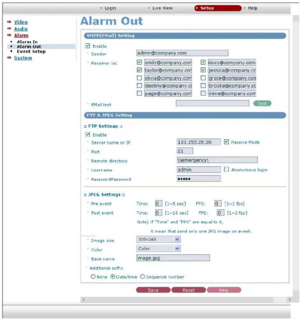 Video Audio Alarm • Alarm In • Alarm Out • Event Setup System • Login • Live View • Setup • Help Alarm Out SMTP(EMail) Setting Enable • Sender admin@company.com • Receiver list emily@company.com ilexis@company.com taylor@company.com jessica@company.cc olivia@company.com grace@company.com destiny@company.com brooke@company.cc page@company.com irene@company.com • EMail test Test FTP & JPEG Setting • FTP Settings :: Enable • Server name or IP 133.155.26.36 Passive Mode • Port 21 • Remote directory \emergency\ • Lhasname admin Anonymous login • PasswordPassword •••••• • JPEG Settings : • Pre event Time: 0 [1~5 sec] FPS: 0 [1~2 fps] • Post event Time: 0 [1~15 sec] FPS: 0 [1~2 fps] Note) if "Time" and "FPS" are equal to 0, it mean that send only one JPG image on event. • Image size 320x240 • Color Color • Base name image.jpg • Additional suffix None Date/time Sequence number Save Reset Help