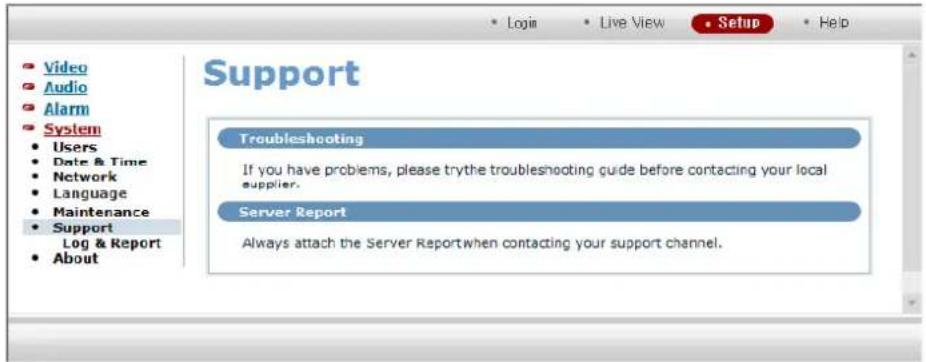 Video Audio Alarm System Users Date & Time Network Language Maintenance Support Log & Report About Support Troubleshooting If you have problems, please try the troubleshooting guide before contacting your local supplier. Server Report Always attach the Server Report when contacting your support channel.