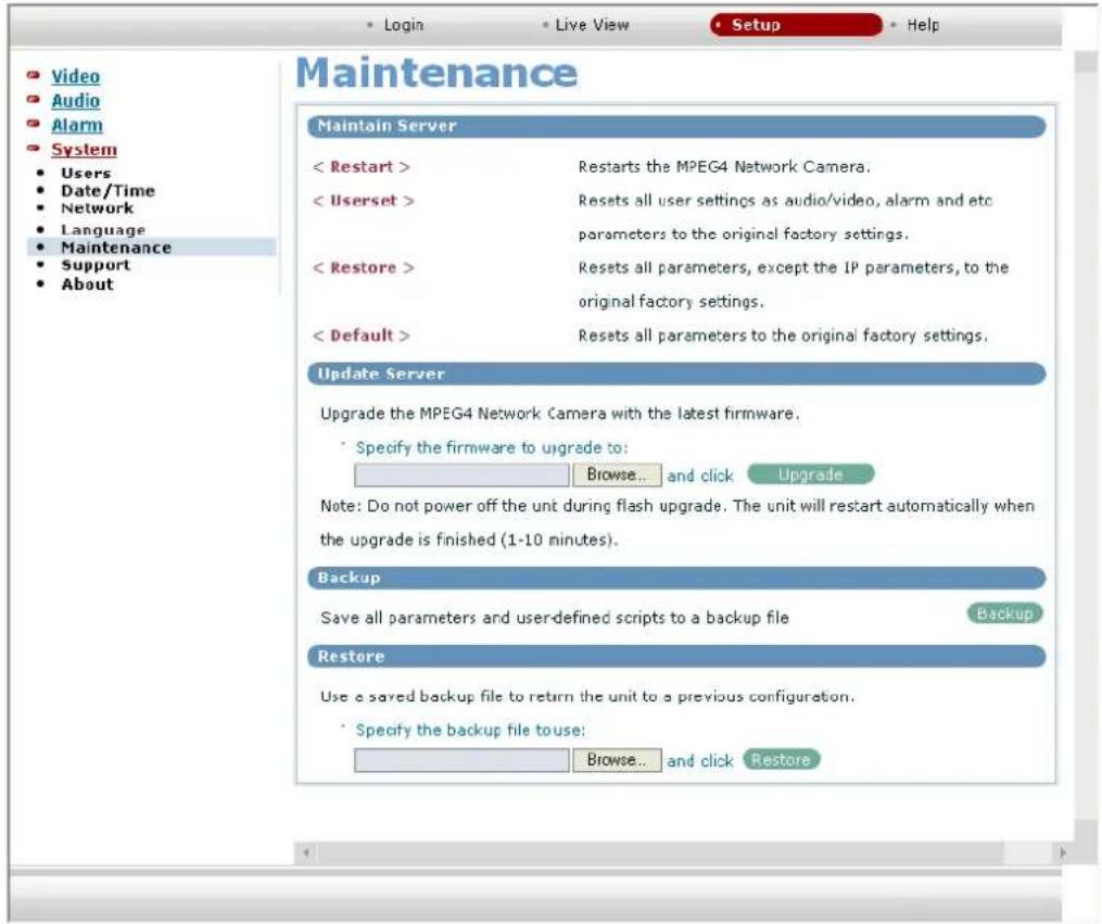 Maintenance Maintain Server < Restart > Restarts the MPEG4 Network Camera. < Userset > Resets all user settings as audio/video, alarm and etc parameters to the original factory settings. < Restore > Resets all parameters, except the IP parameters, to the original factory settings. < Default > Resets all parameters to the original factory settings. Update Server Upgrade the MPEG4 Network Camera with the latest firmware. Specify the firmware to upgrade to: Browse... and click Upgrade Note: Do not power off the unt during flash upgrade. The unit will restart automatically when the upgrade is finished (1-10 minutes). Backup Save all parameters and user-defined scripts to a backup file Backup Restore Use a saved backup file to return the unit to a previous configuration. Specify the backup file to use: Browse... and click Restore