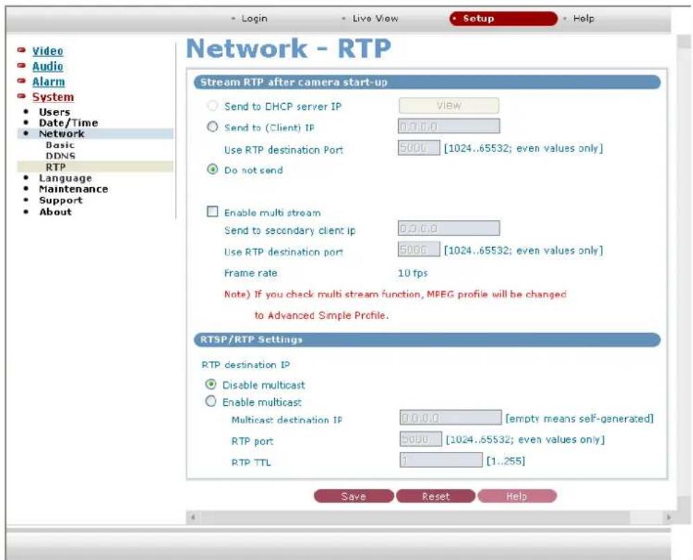 Network - RTP Stream RTP after camera start-up Send to DHCP server IP VIEW Send to (Client) IP 0.0.0.0 Use RTP destination Port 5000 [1024..65532; even values only] Do not send Enable multi stream Send to secondary client ip 0.0.0.0 Use RTP destination port 5000 [1024..65532; even values only] Frame rate 10 fps Note) If you check multi stream function, MPEG profile will be changed to Advanced Simple Profile. RTSP/RTP Settings RTP destination IP Disable multicast Enable multicast: Multicast destination IP 0.0.0.0 [empty means self-generated] RTP port 5000 [1024..65532; even values only] RTP TTL 1 [1..255] Save Reset Help