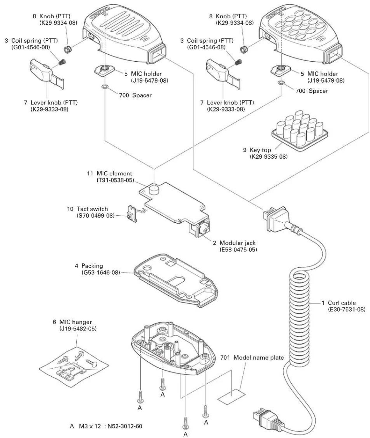 8 Knob (PTT) (K29-9334-08) 3 Coil spring (PTT) (G01-4546-08) 7 Lever knob (PTT) (K29-9333-08) 5 MIC holder (J19-5479-08) 700 Spacer 8 Knob (PTT) (K29-9334-08) 3 Coil spring (PTT) (G01-4546-08) 5 MIC holder (J19-5479-08) 700 Spacer 7 Lever knob (PTT) (K29-9333-08) 9 Key top (K29-9335-08) 11 MIC element (T91-0538-05) 10 Tact switch (S70-0499-08) 2 Modular jack (E58-0475-05) 4 Packing (G53-1646-08) 1 Curl cable (E30-7531-08) 6 MIC hanger (J19-5482-05) A M3 x 12 : N52-3012-60 701 Model name plate A A A A