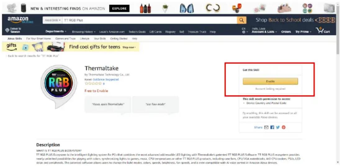 NEW & INTERESTING FINDS ON AMAZON EXPLORE amazon TTL RGB Plus Delivery to Taiwan Departments Browsing History Louie's Amazon.com Today's Deals Gift Cards Registry Soft Treasure Truck Help Shop Back to School deals En Hello, Loan Account & Lists Orders Try Prime - Cart Alaia Skills For Your Smart Home Games and Toys Lifestyle Your Skills Getting Started Help Alaia Skills For Your Smart Home Games and Toys Lifestyle Your Skills Getting Started Help Alaia Skills For Your Smart Home Games and Toys Lifestyle Your Skills Getting Started Help Alaia Skills For Your Smart Home Games and Toys Lifestyle Your Skills Getting Started Help Alaia Skills For Your Smart Home Games and Toys Lifestyle Your Skills Getting Started Happ Alaia Skills Find cool gifts for teens Shop now + I back to search results for "TT RGB Plus" Thermaltake by Thermaltake Technology Co., Ltd. Raced Guidance Suggested 0 Free to Enable "Alexa open Thermaltake" "use flow mode" Got this Skill Enable Account linking required This skill needs permission to access: • Device Country and Postal Code By enabling, this skill can be accessed on all your available Alexa devices. Share 📋 📋 📋 Description WHAT IS TT RGB PLUS Ecosystem? TT RGB PLUS Ecosystem is the intelligent lighting system for PCs that combines the most advanced addressable LED lighting with Thermaltake's patented TT RGB PLUS Software. TT RGB PLUS ecosystem provides nearly unlimited possibilities for playing with colors, synchronizing lights to games, music, CPU temperatures or other TT RGB PLUS products, including case fans, CPU/VGA waterblocks, A/O CPU coders, PSUs, LED stops and peripherals. The patented software allows users to change the light modes, colors, speeds, brightness, fan speeds, and is even compatible with AI voice centres in Amazon Alexa devices.