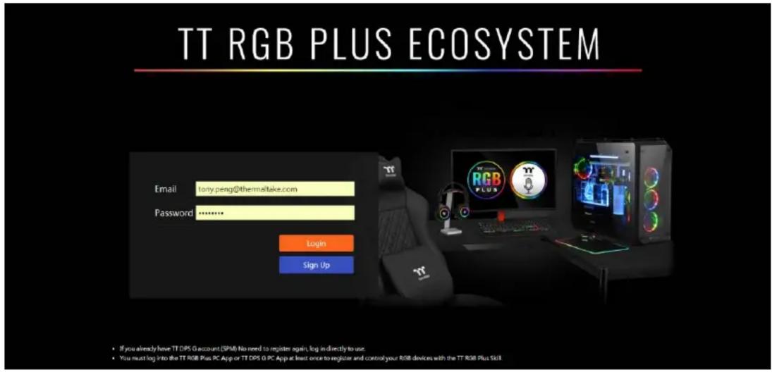 TT RGB PLUS ECOSYSTEM Email lonty.peng@thermeltake.com Password ******** Login Sign Up • If you already have TT DPS G account (SPM) No need to register again, log in directly to use. • You must log into the TT RGB Plus PC App or TT DPS G PC App at least once to register and control your RGB devices wish the TT RGB Plus Skill