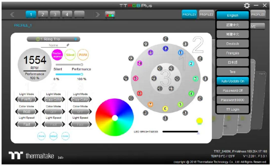 TT RGB Plus PROFILE_1 1 Ring Trio Name 1554 RPM Performance 100 % Performance Silent PWM Silent Performance 0 % 100 % Light Mode Firefly Color Mode RGB Light Speed Fast Light Mode Copy Color Color Mode OFF Light Speed Fast Light Mode Copy Color Color Mode OFF Light Speed Fast LED BRIGHTNESS English 正验中文 VE 畸验中文 Deutsch Français 日本語 Tru Auto Update On Password Off Password 0000 TT Login thermaltake Info T757_0460M, P Address:189.254.17.168 TEMP:51°C / 123°F V 1.2.201, F 3.0.1 copyright © 2018 Thermaltake Technology Co., Ltd All Rights Reserved