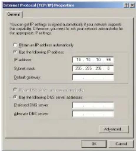 Internet Protocol (TCP/IP) Properties General You can get IP settings assigned automatically if your network supports the capability. Otherwise, you need to ask your network administrator for the appropriate IP settings. Obtain an IP address automatically Use the following IP address: IP address: 10 . 10 . 10 . 99 Subnet mask: 255 . 255 . 255 . 0 Default gateway: Other DNS server or less DNS server(s): Use the following DNS server addresses: Preferred DNS server: . Alternate DNS server: . Advanced... OK Cancel