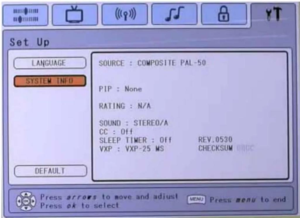 Set Up LANGUAGE SYSTEM INFO SOURCE : COMPOSITE PAL-50 PIP : None RATING : N/A SOUND : STEREO/A CC : Off SLEEP TIMER : Off REV.0530 VXP : VXP-25 MS CHECKSUM DEFAULT Press arrows to move and adjust MENU Press menu to end Press ok to select