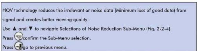 HQV technology reduces the irrelevant or noise data (Minimum loss of good data) from signal and creates better viewing quality. Use ▲ and ▼ to navigate Selections of Noise Reduction Sub-Menu (Fig. 2-2-4). Press to confirm the Sub-Menu selection. Press go to previous menu.