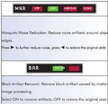 MNR OFF LOW MEDIUM HIGH Mosquito Noise Reduction: Reduce noise artifacts around object edges. Press ▶ to further reduce noise; press ◀ to restore the original state BAR OFFON Block Artifact Removal: Remove block artifact caused by motion image processing. Select ON to remove artifacts; OFF to restore the original state